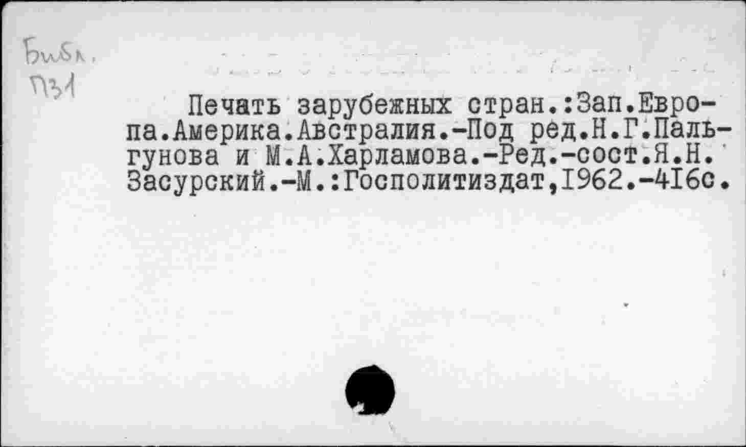 ﻿
Печать зарубежных стран.:Зап.Европа. Америка. Австралия.-Под ред.Н.Г.Паль-гунова и М.А.Харламова.-Ред.-сост.Я.Н. Засурский.-М.:Госполитиздат,1962.-416с.